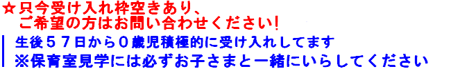 只今受け入れ枠空きあり
生後５７日から０歳児接触的に受け入れしてます
※保育室見学には必ずお子さまと一緒にいらしてください

