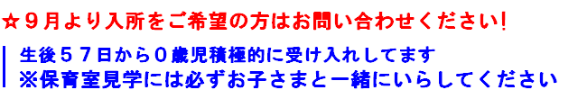 ９月より入所をご希望の方はお問い合わせください
生後５７日から０歳児接触的に受け入れしてます
※保育室見学には必ずお子さまと一緒にいらしてください
