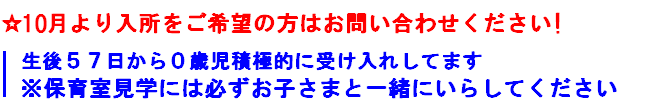 10月より入所をご希望の方はお問い合わせください
生後５７日から０歳児接触的に受け入れしてます
※保育室見学には必ずお子さまと一緒にいらしてください
