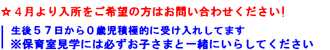4月より入所をご希望の方はお問い合わせください
生後５７日から０歳児接触的に受け入れしてます
※保育室見学には必ずお子さまと一緒にいらしてください
